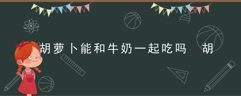 胡萝卜能和牛奶一起吃吗 胡萝卜和牛奶可以一起食用吗